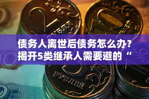 济南债务人离世后债务怎么办？揭开5类继承人需要避的“坑”