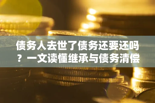济南债务人去世了债务还要还吗？一文读懂继承与债务清偿