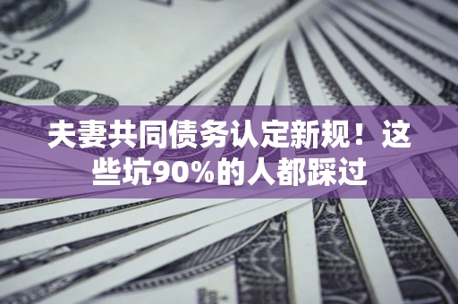 济南夫妻共同债务认定新规！这些坑90%的人都踩过