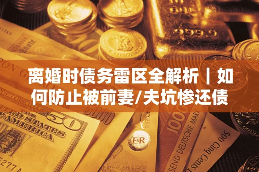 济南离婚时债务雷区全解析｜如何防止被前妻/夫坑惨还债？